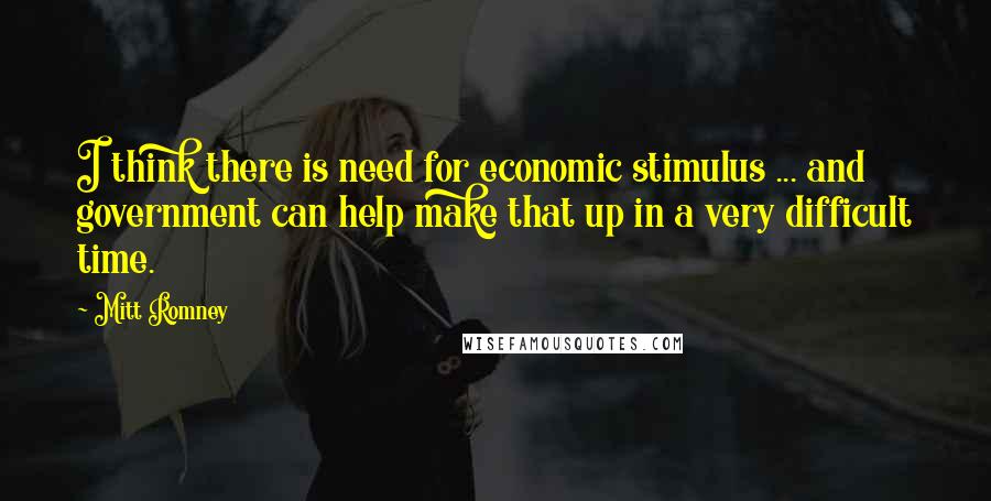 Mitt Romney Quotes: I think there is need for economic stimulus ... and government can help make that up in a very difficult time.