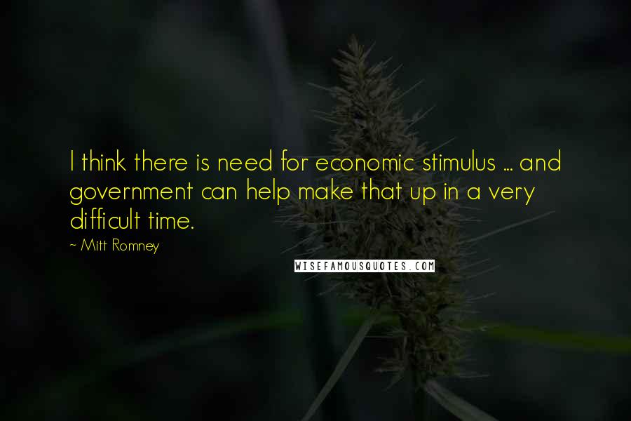 Mitt Romney Quotes: I think there is need for economic stimulus ... and government can help make that up in a very difficult time.