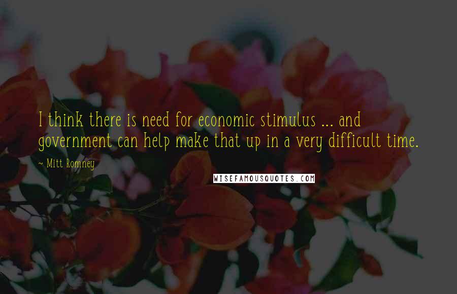 Mitt Romney Quotes: I think there is need for economic stimulus ... and government can help make that up in a very difficult time.