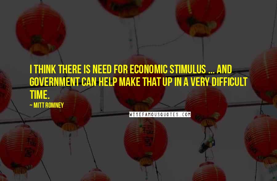 Mitt Romney Quotes: I think there is need for economic stimulus ... and government can help make that up in a very difficult time.