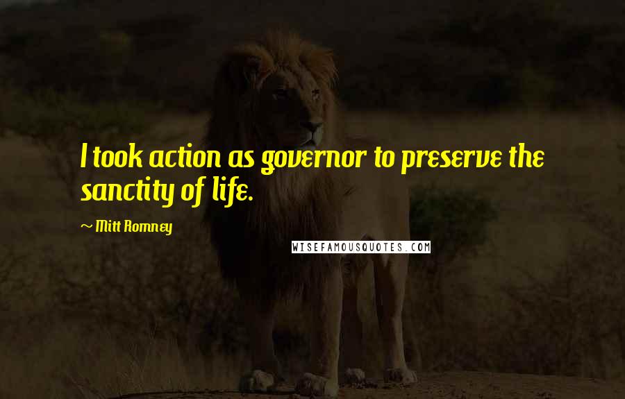 Mitt Romney Quotes: I took action as governor to preserve the sanctity of life.