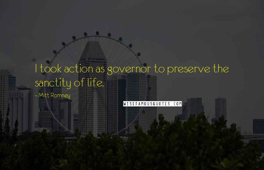 Mitt Romney Quotes: I took action as governor to preserve the sanctity of life.