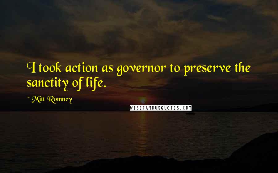 Mitt Romney Quotes: I took action as governor to preserve the sanctity of life.