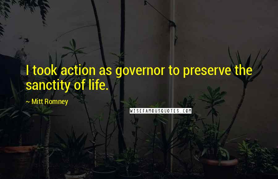 Mitt Romney Quotes: I took action as governor to preserve the sanctity of life.