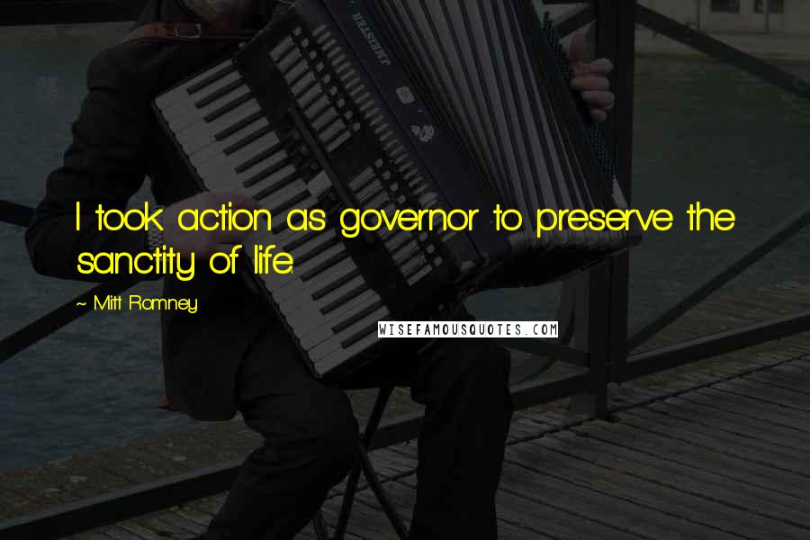 Mitt Romney Quotes: I took action as governor to preserve the sanctity of life.