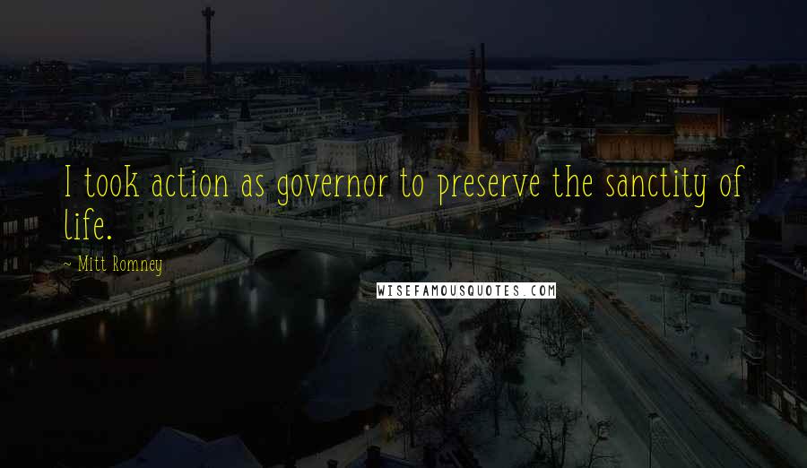 Mitt Romney Quotes: I took action as governor to preserve the sanctity of life.