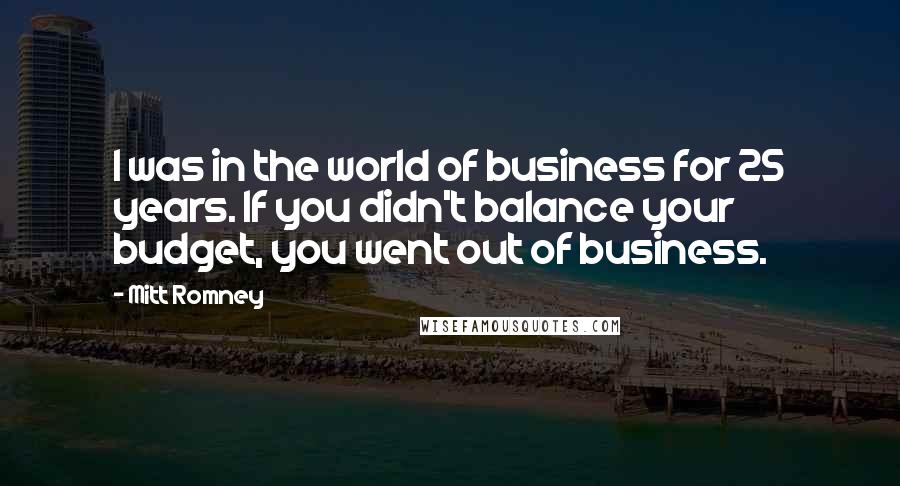 Mitt Romney Quotes: I was in the world of business for 25 years. If you didn't balance your budget, you went out of business.