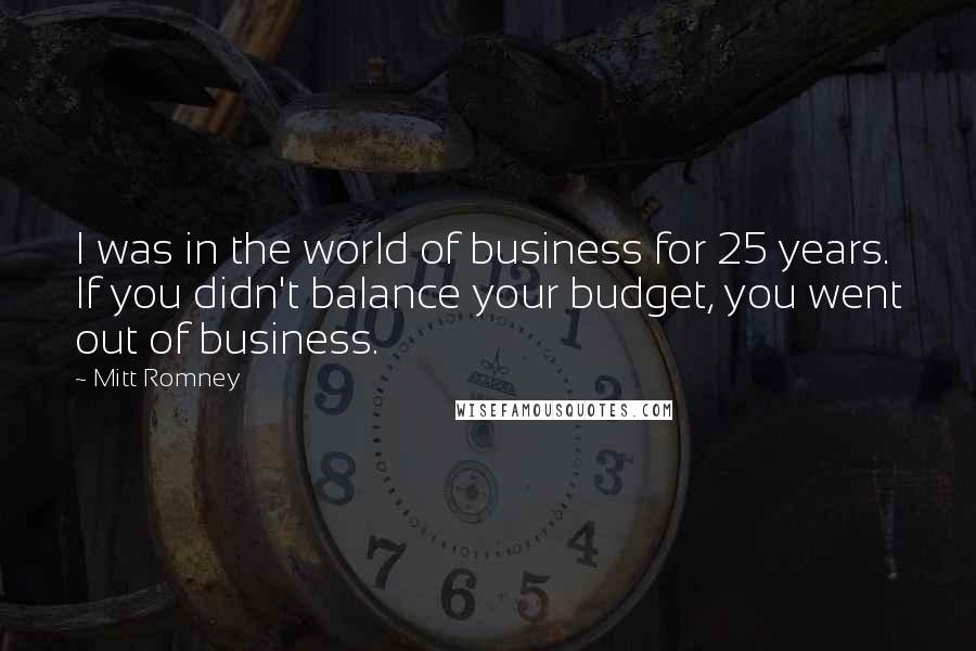 Mitt Romney Quotes: I was in the world of business for 25 years. If you didn't balance your budget, you went out of business.