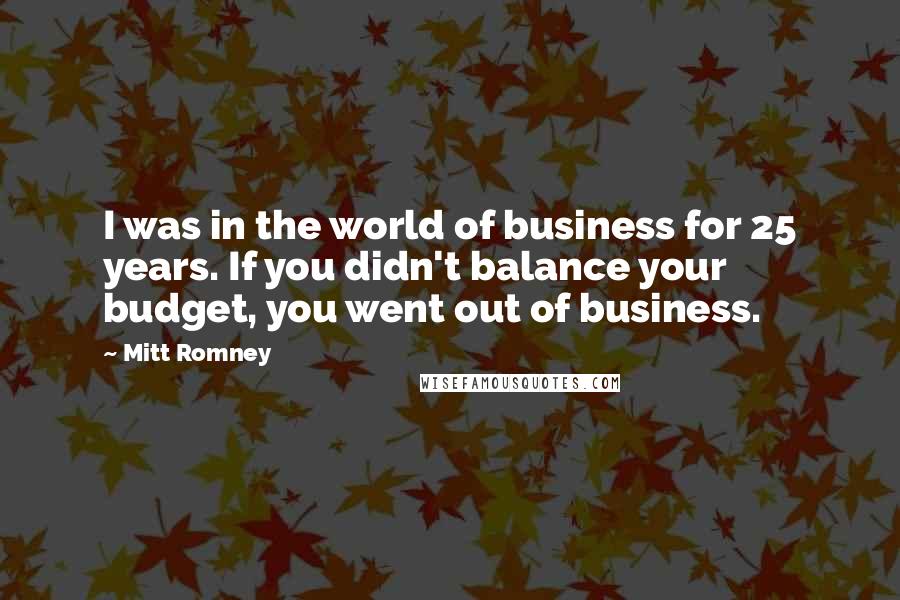 Mitt Romney Quotes: I was in the world of business for 25 years. If you didn't balance your budget, you went out of business.