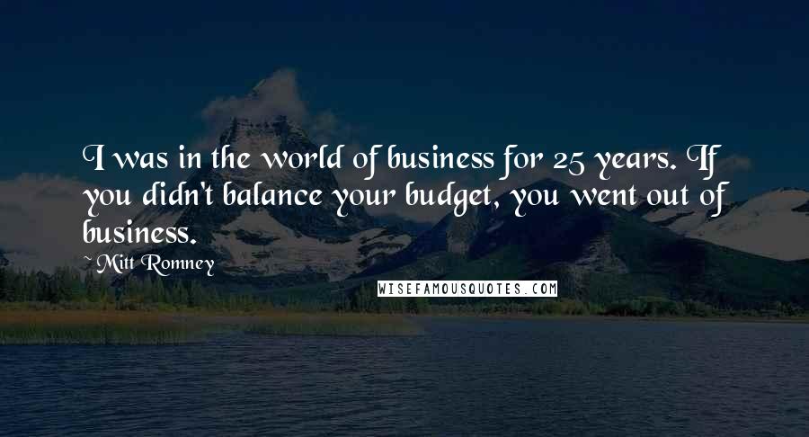 Mitt Romney Quotes: I was in the world of business for 25 years. If you didn't balance your budget, you went out of business.