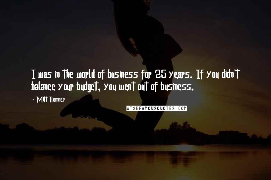 Mitt Romney Quotes: I was in the world of business for 25 years. If you didn't balance your budget, you went out of business.