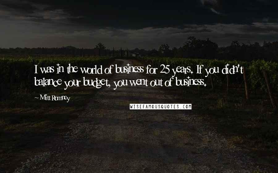 Mitt Romney Quotes: I was in the world of business for 25 years. If you didn't balance your budget, you went out of business.