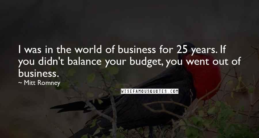 Mitt Romney Quotes: I was in the world of business for 25 years. If you didn't balance your budget, you went out of business.