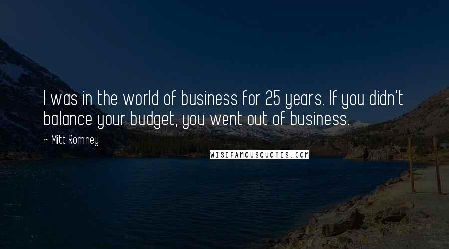 Mitt Romney Quotes: I was in the world of business for 25 years. If you didn't balance your budget, you went out of business.