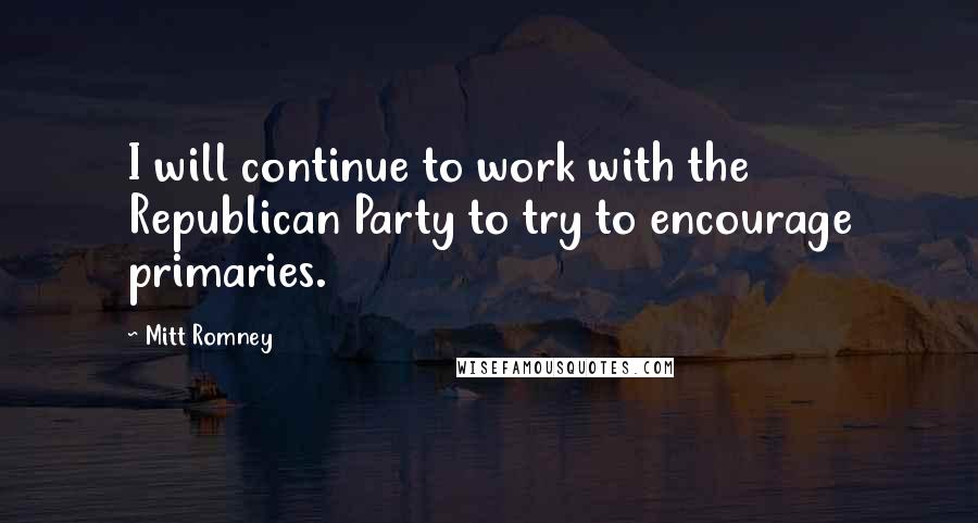 Mitt Romney Quotes: I will continue to work with the Republican Party to try to encourage primaries.