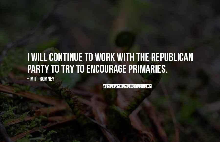 Mitt Romney Quotes: I will continue to work with the Republican Party to try to encourage primaries.