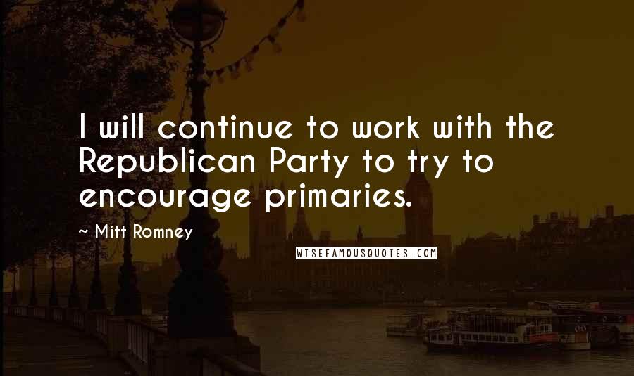 Mitt Romney Quotes: I will continue to work with the Republican Party to try to encourage primaries.