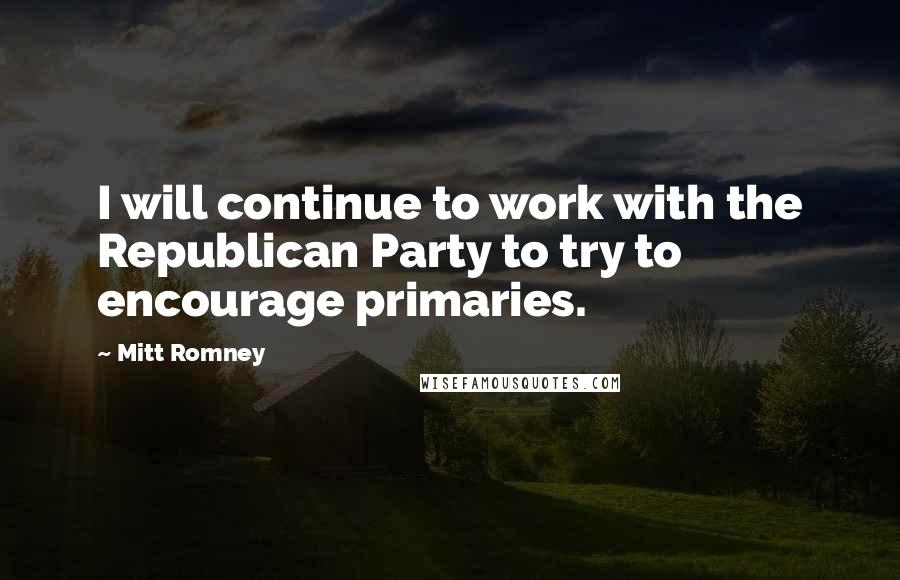 Mitt Romney Quotes: I will continue to work with the Republican Party to try to encourage primaries.