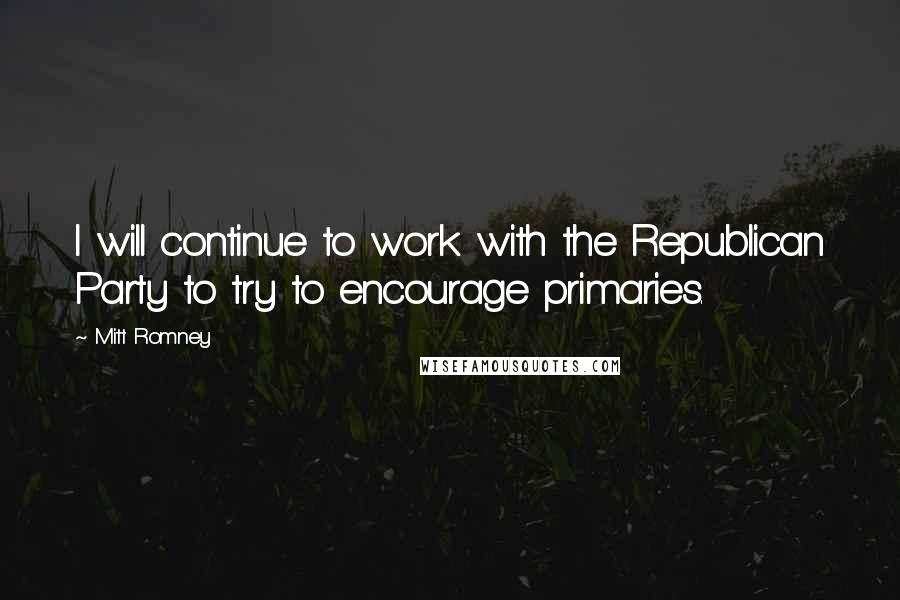 Mitt Romney Quotes: I will continue to work with the Republican Party to try to encourage primaries.