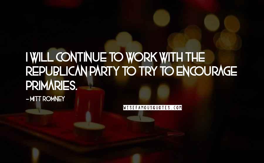 Mitt Romney Quotes: I will continue to work with the Republican Party to try to encourage primaries.