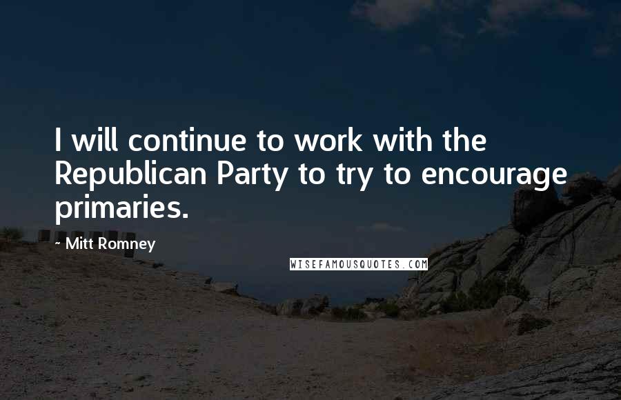 Mitt Romney Quotes: I will continue to work with the Republican Party to try to encourage primaries.