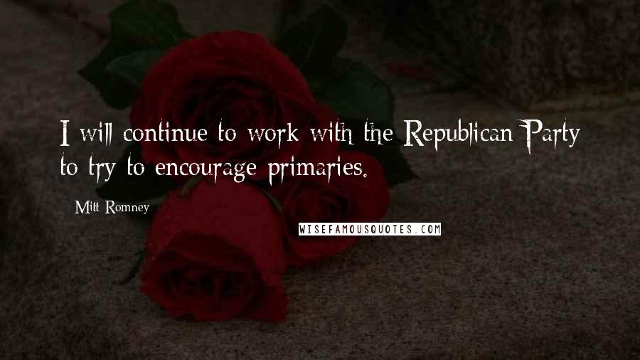 Mitt Romney Quotes: I will continue to work with the Republican Party to try to encourage primaries.