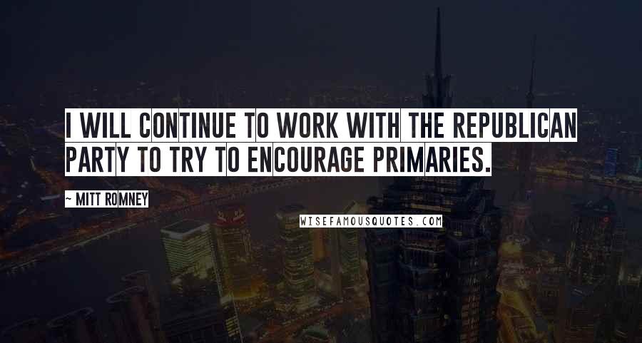 Mitt Romney Quotes: I will continue to work with the Republican Party to try to encourage primaries.
