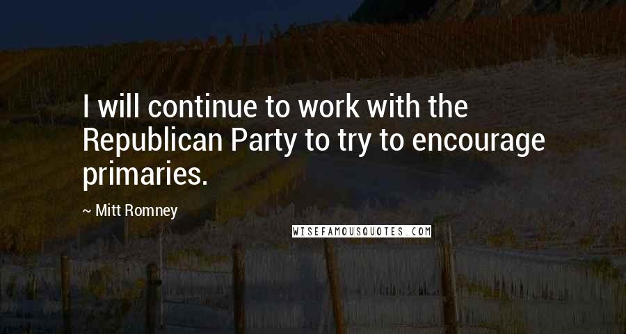 Mitt Romney Quotes: I will continue to work with the Republican Party to try to encourage primaries.