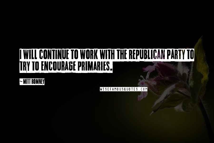 Mitt Romney Quotes: I will continue to work with the Republican Party to try to encourage primaries.