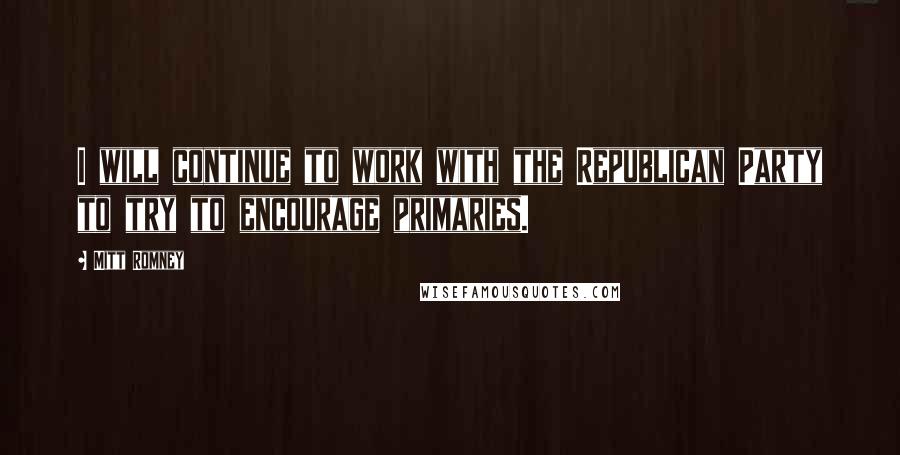 Mitt Romney Quotes: I will continue to work with the Republican Party to try to encourage primaries.