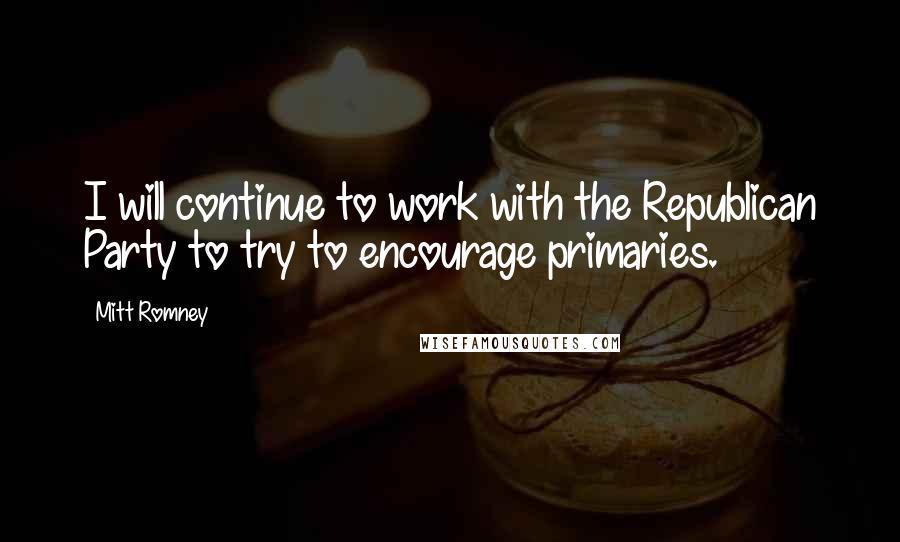 Mitt Romney Quotes: I will continue to work with the Republican Party to try to encourage primaries.