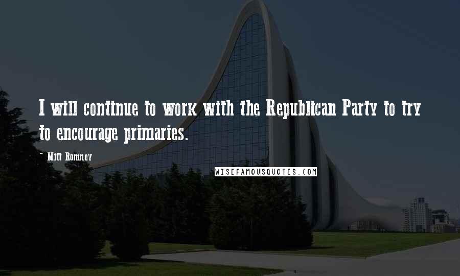 Mitt Romney Quotes: I will continue to work with the Republican Party to try to encourage primaries.