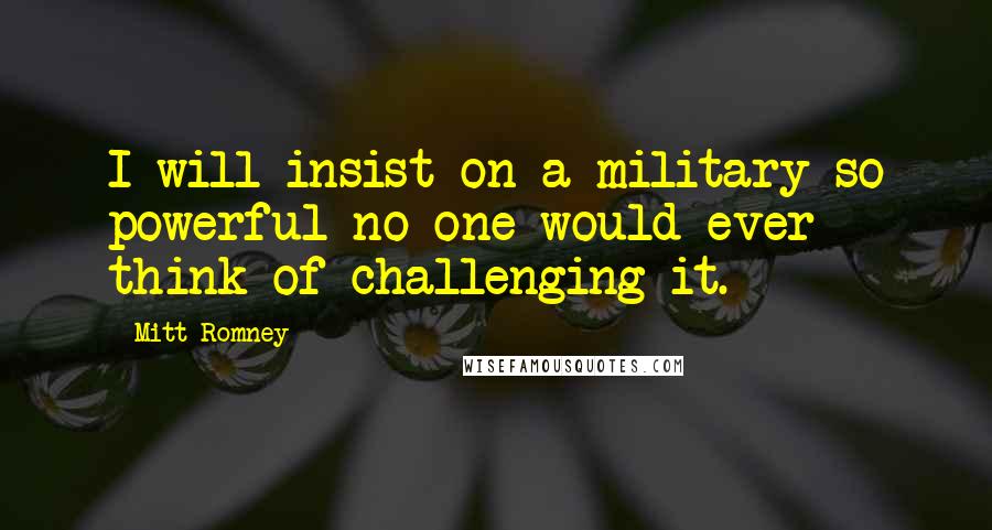 Mitt Romney Quotes: I will insist on a military so powerful no one would ever think of challenging it.