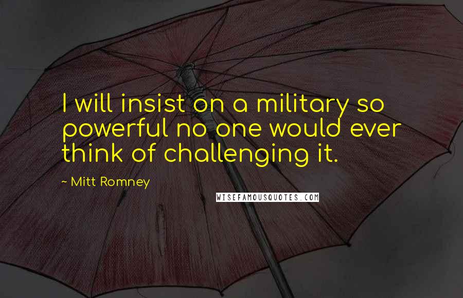 Mitt Romney Quotes: I will insist on a military so powerful no one would ever think of challenging it.