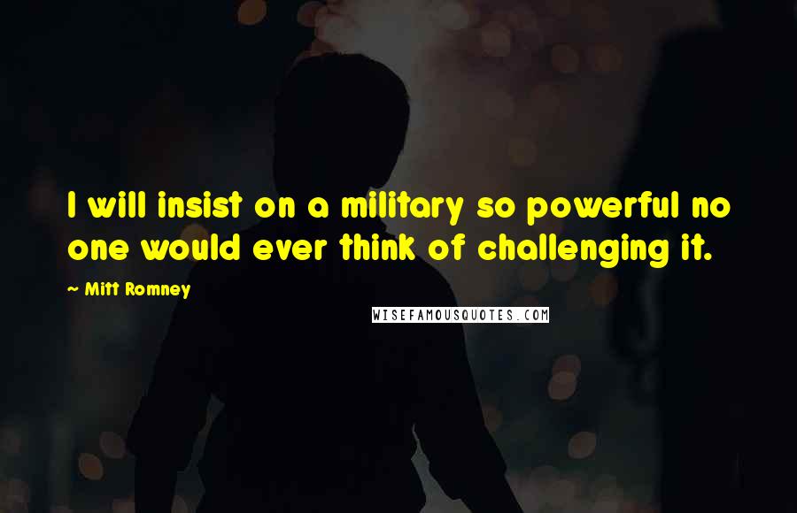 Mitt Romney Quotes: I will insist on a military so powerful no one would ever think of challenging it.