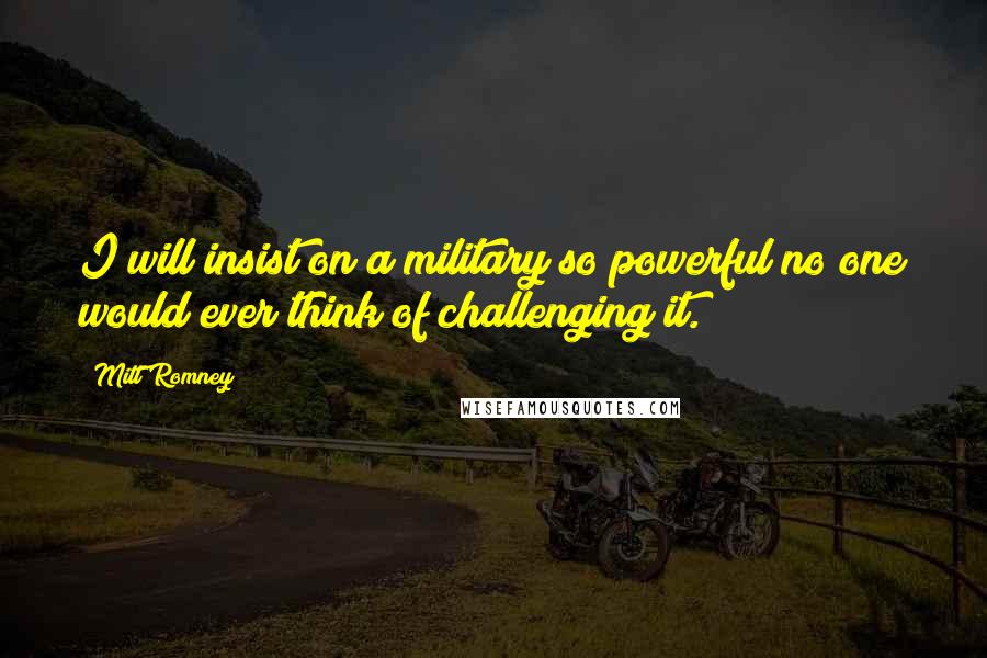 Mitt Romney Quotes: I will insist on a military so powerful no one would ever think of challenging it.