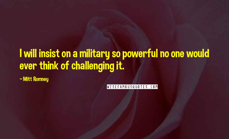 Mitt Romney Quotes: I will insist on a military so powerful no one would ever think of challenging it.