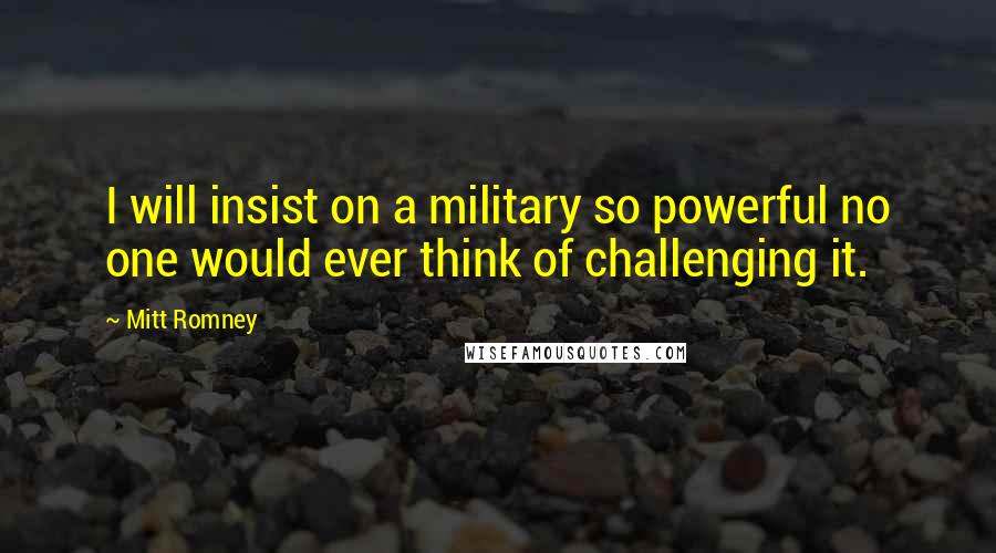 Mitt Romney Quotes: I will insist on a military so powerful no one would ever think of challenging it.