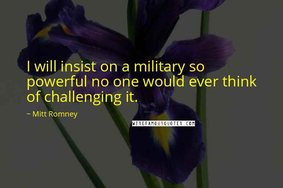 Mitt Romney Quotes: I will insist on a military so powerful no one would ever think of challenging it.