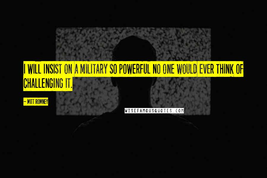Mitt Romney Quotes: I will insist on a military so powerful no one would ever think of challenging it.