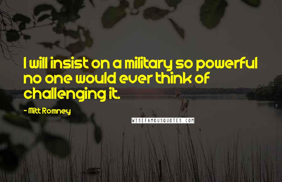 Mitt Romney Quotes: I will insist on a military so powerful no one would ever think of challenging it.
