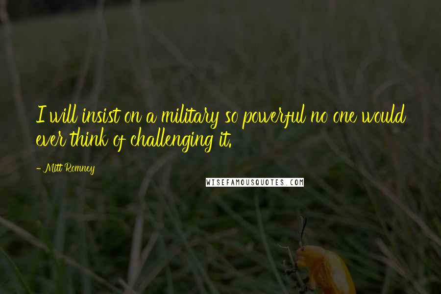 Mitt Romney Quotes: I will insist on a military so powerful no one would ever think of challenging it.