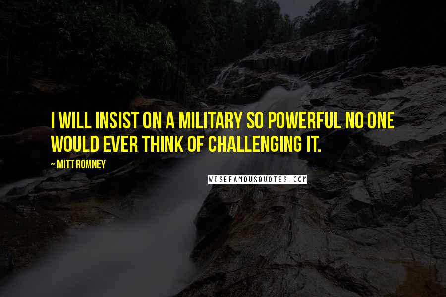 Mitt Romney Quotes: I will insist on a military so powerful no one would ever think of challenging it.