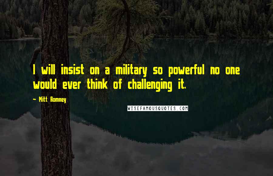 Mitt Romney Quotes: I will insist on a military so powerful no one would ever think of challenging it.