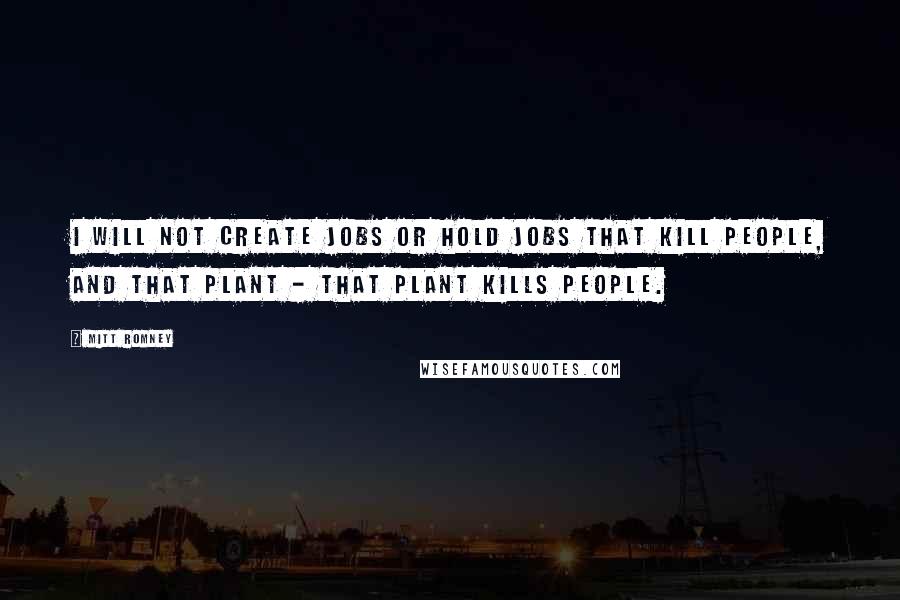 Mitt Romney Quotes: I will not create jobs or hold jobs that kill people, and that plant - that plant kills people.