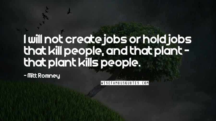 Mitt Romney Quotes: I will not create jobs or hold jobs that kill people, and that plant - that plant kills people.