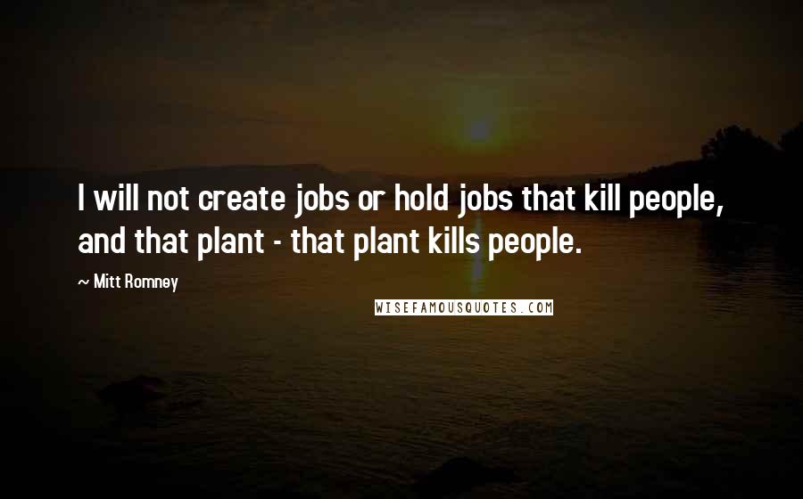 Mitt Romney Quotes: I will not create jobs or hold jobs that kill people, and that plant - that plant kills people.