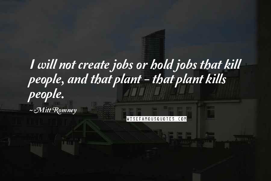Mitt Romney Quotes: I will not create jobs or hold jobs that kill people, and that plant - that plant kills people.