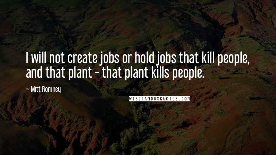 Mitt Romney Quotes: I will not create jobs or hold jobs that kill people, and that plant - that plant kills people.