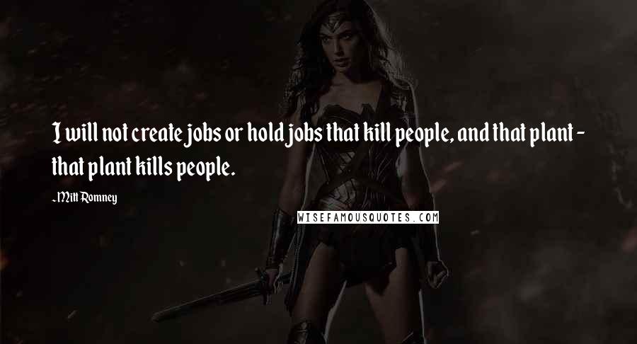 Mitt Romney Quotes: I will not create jobs or hold jobs that kill people, and that plant - that plant kills people.